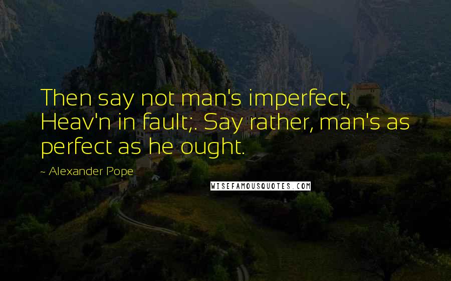 Alexander Pope Quotes: Then say not man's imperfect, Heav'n in fault;. Say rather, man's as perfect as he ought.