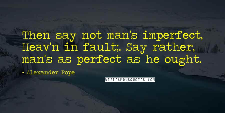 Alexander Pope Quotes: Then say not man's imperfect, Heav'n in fault;. Say rather, man's as perfect as he ought.