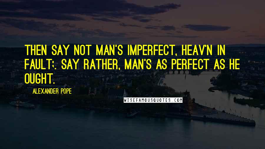 Alexander Pope Quotes: Then say not man's imperfect, Heav'n in fault;. Say rather, man's as perfect as he ought.