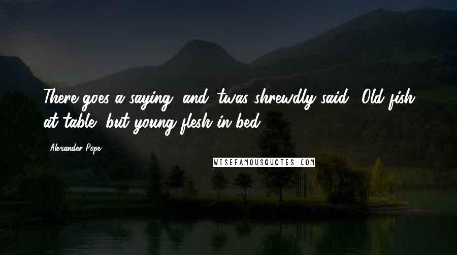 Alexander Pope Quotes: There goes a saying, and 'twas shrewdly said, 'Old fish at table, but young flesh in bed.
