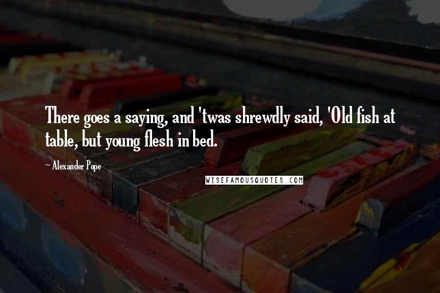 Alexander Pope Quotes: There goes a saying, and 'twas shrewdly said, 'Old fish at table, but young flesh in bed.