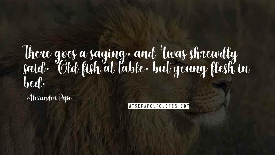 Alexander Pope Quotes: There goes a saying, and 'twas shrewdly said, 'Old fish at table, but young flesh in bed.