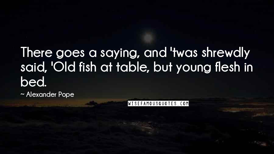 Alexander Pope Quotes: There goes a saying, and 'twas shrewdly said, 'Old fish at table, but young flesh in bed.