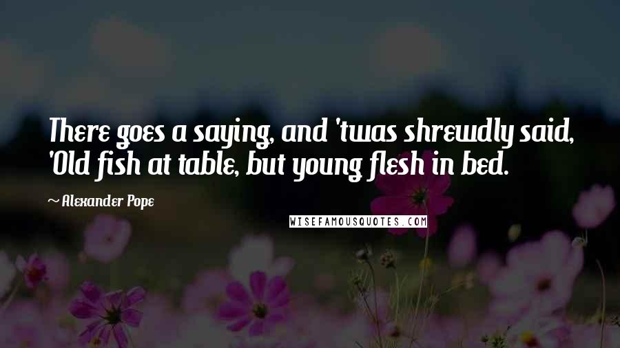 Alexander Pope Quotes: There goes a saying, and 'twas shrewdly said, 'Old fish at table, but young flesh in bed.