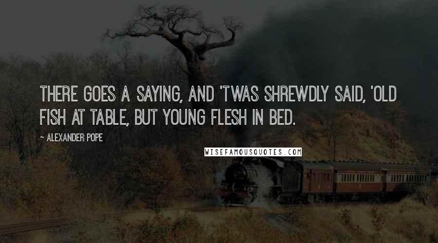 Alexander Pope Quotes: There goes a saying, and 'twas shrewdly said, 'Old fish at table, but young flesh in bed.