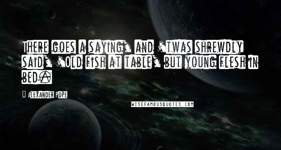 Alexander Pope Quotes: There goes a saying, and 'twas shrewdly said, 'Old fish at table, but young flesh in bed.