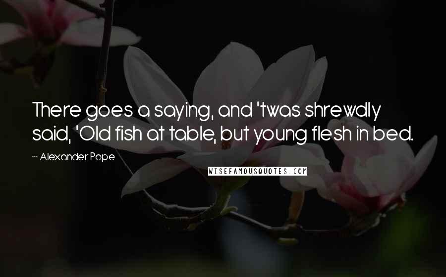 Alexander Pope Quotes: There goes a saying, and 'twas shrewdly said, 'Old fish at table, but young flesh in bed.