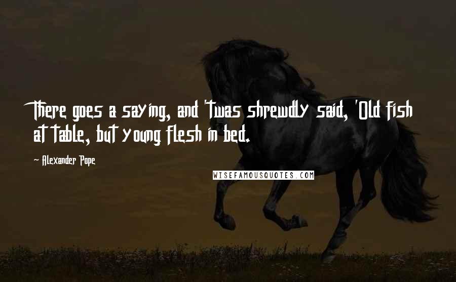 Alexander Pope Quotes: There goes a saying, and 'twas shrewdly said, 'Old fish at table, but young flesh in bed.