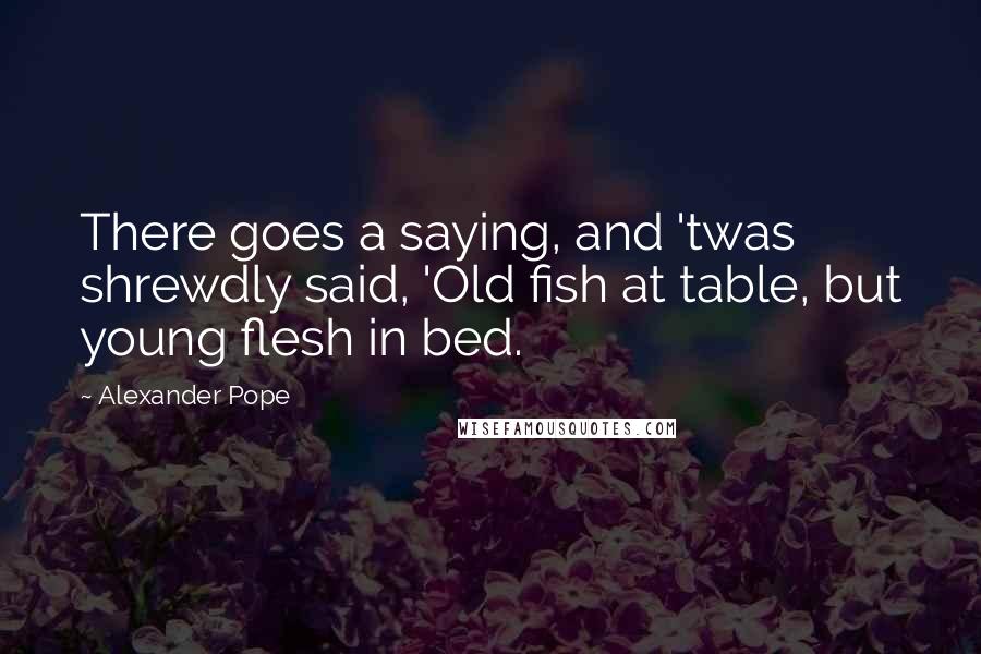 Alexander Pope Quotes: There goes a saying, and 'twas shrewdly said, 'Old fish at table, but young flesh in bed.