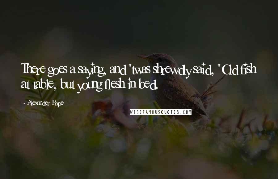 Alexander Pope Quotes: There goes a saying, and 'twas shrewdly said, 'Old fish at table, but young flesh in bed.