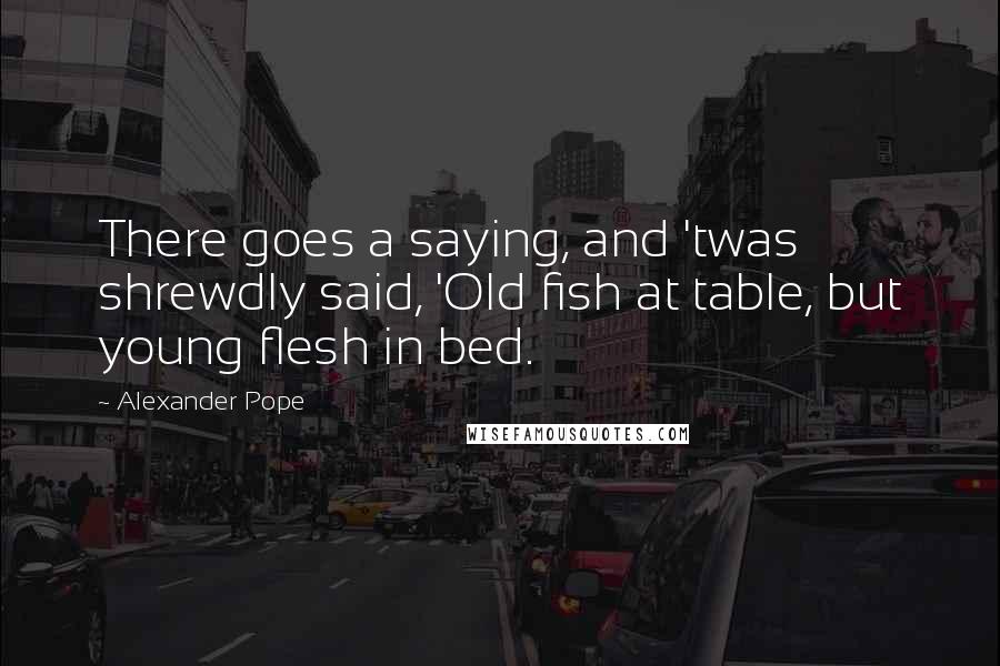 Alexander Pope Quotes: There goes a saying, and 'twas shrewdly said, 'Old fish at table, but young flesh in bed.