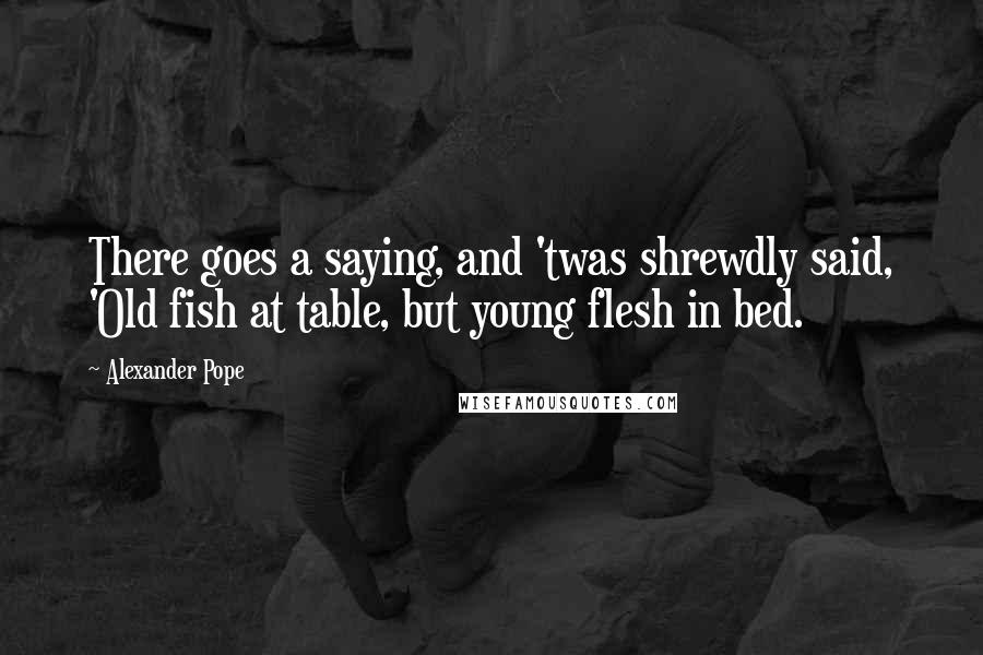 Alexander Pope Quotes: There goes a saying, and 'twas shrewdly said, 'Old fish at table, but young flesh in bed.