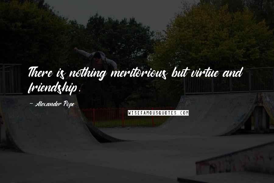 Alexander Pope Quotes: There is nothing meritorious but virtue and friendship.