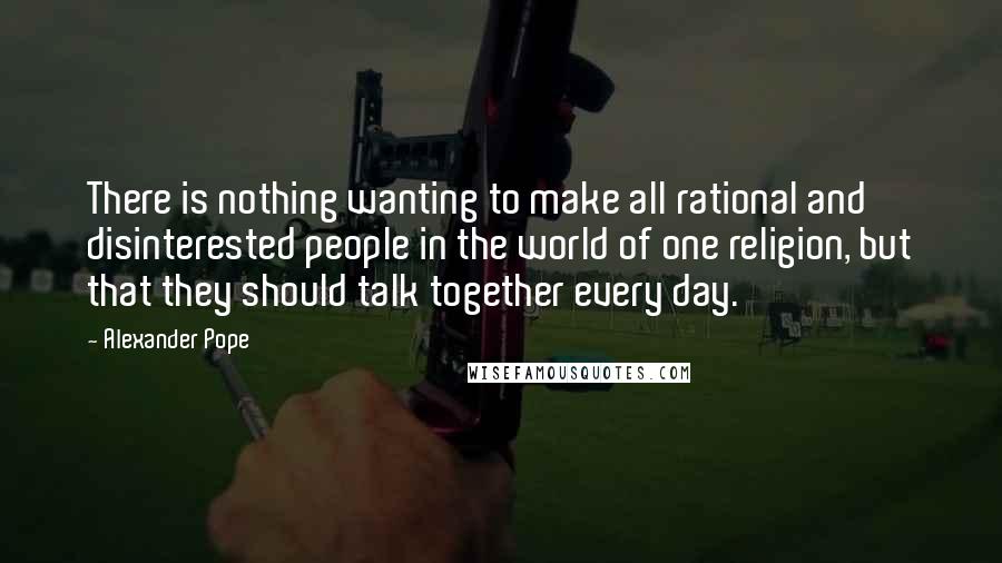 Alexander Pope Quotes: There is nothing wanting to make all rational and disinterested people in the world of one religion, but that they should talk together every day.