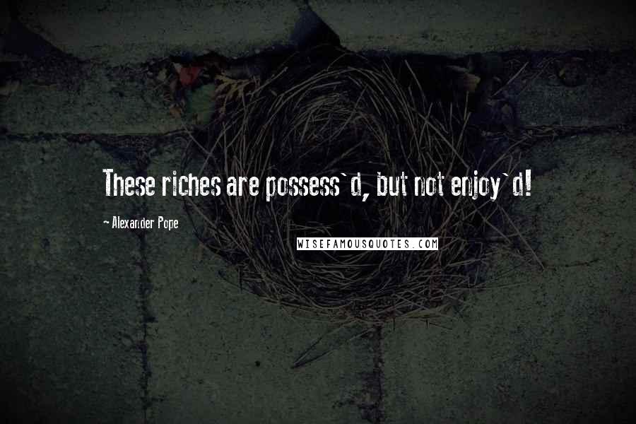 Alexander Pope Quotes: These riches are possess'd, but not enjoy'd!