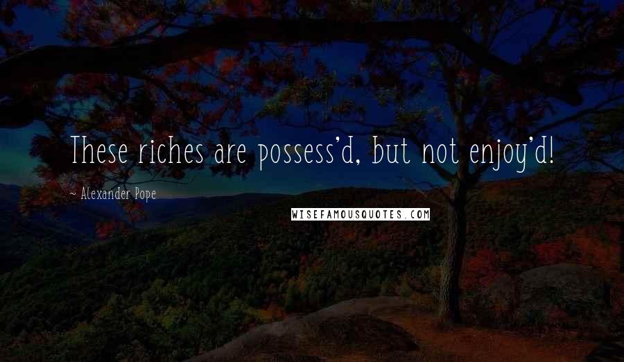 Alexander Pope Quotes: These riches are possess'd, but not enjoy'd!