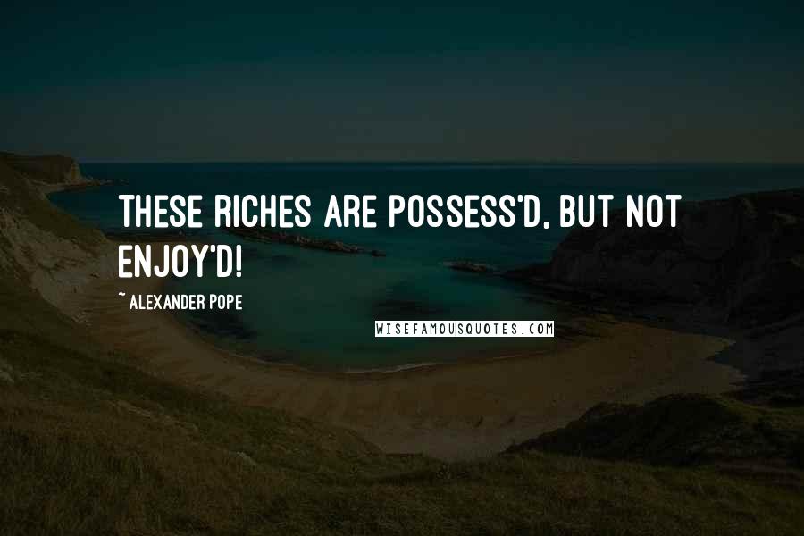 Alexander Pope Quotes: These riches are possess'd, but not enjoy'd!