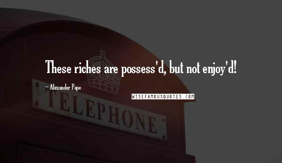 Alexander Pope Quotes: These riches are possess'd, but not enjoy'd!