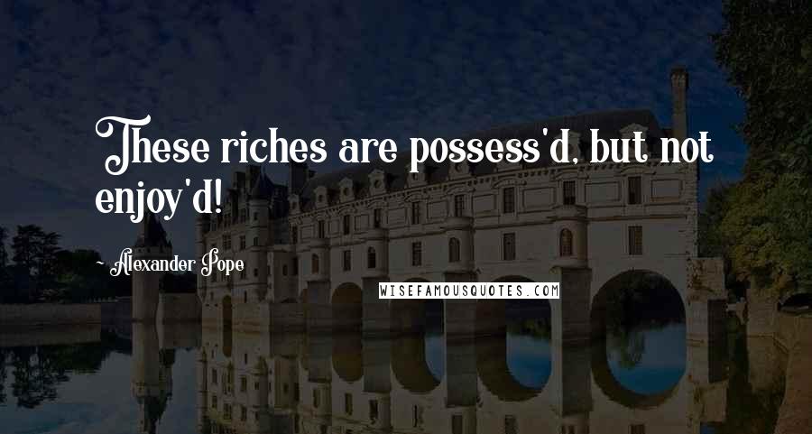 Alexander Pope Quotes: These riches are possess'd, but not enjoy'd!
