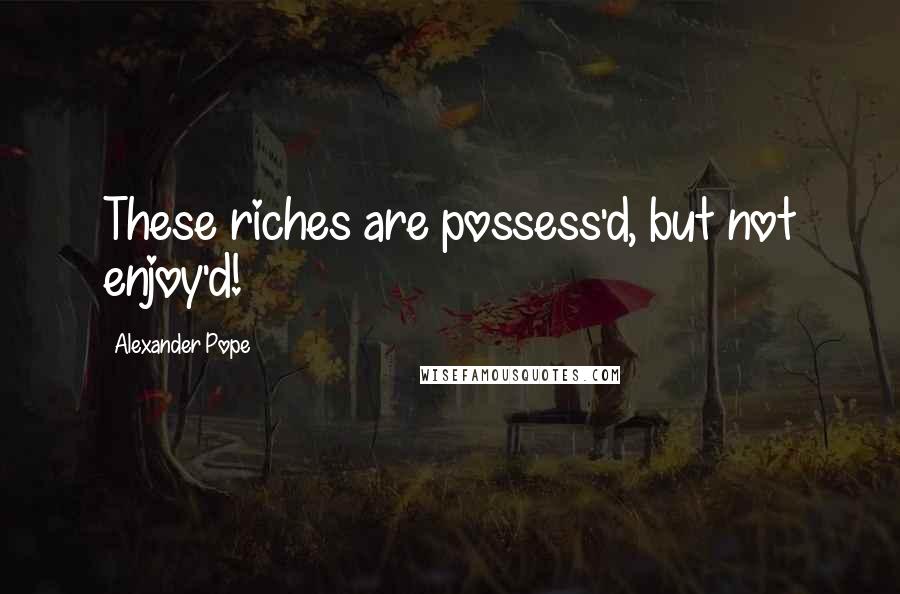 Alexander Pope Quotes: These riches are possess'd, but not enjoy'd!
