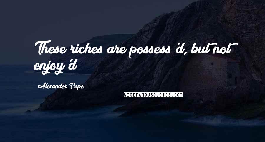 Alexander Pope Quotes: These riches are possess'd, but not enjoy'd!