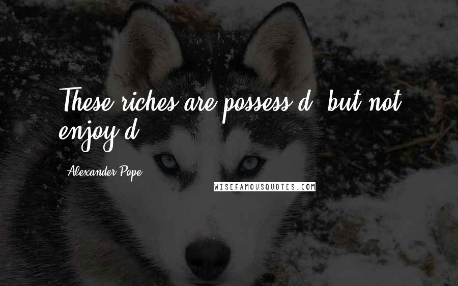 Alexander Pope Quotes: These riches are possess'd, but not enjoy'd!
