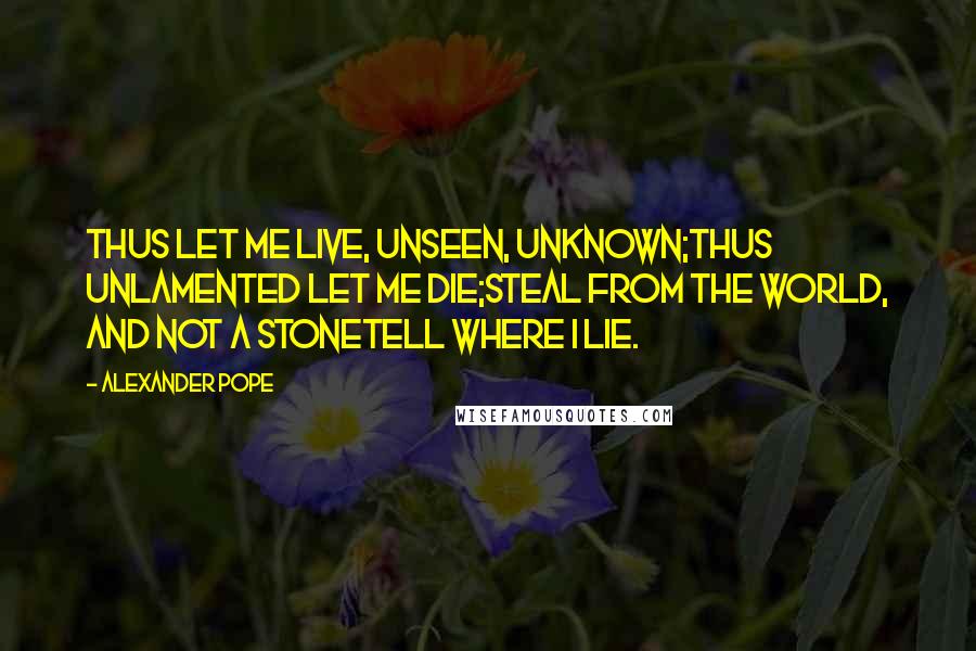 Alexander Pope Quotes: Thus let me live, unseen, unknown;Thus unlamented let me die;Steal from the world, and not a stoneTell where I lie.