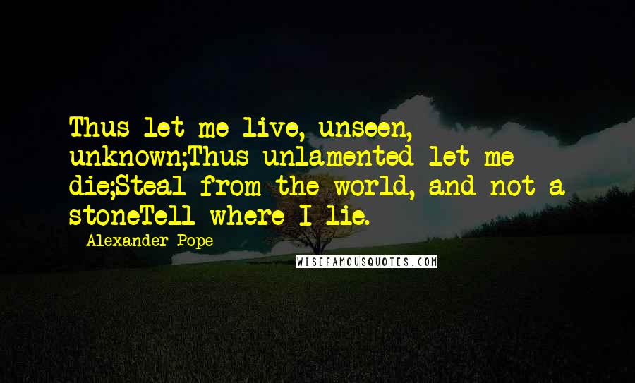 Alexander Pope Quotes: Thus let me live, unseen, unknown;Thus unlamented let me die;Steal from the world, and not a stoneTell where I lie.