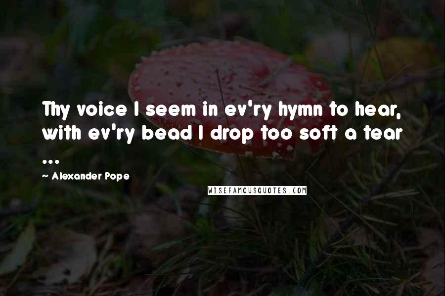 Alexander Pope Quotes: Thy voice I seem in ev'ry hymn to hear, with ev'ry bead I drop too soft a tear ...