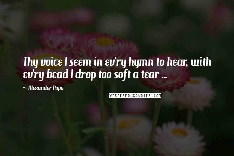 Alexander Pope Quotes: Thy voice I seem in ev'ry hymn to hear, with ev'ry bead I drop too soft a tear ...