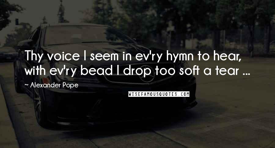 Alexander Pope Quotes: Thy voice I seem in ev'ry hymn to hear, with ev'ry bead I drop too soft a tear ...