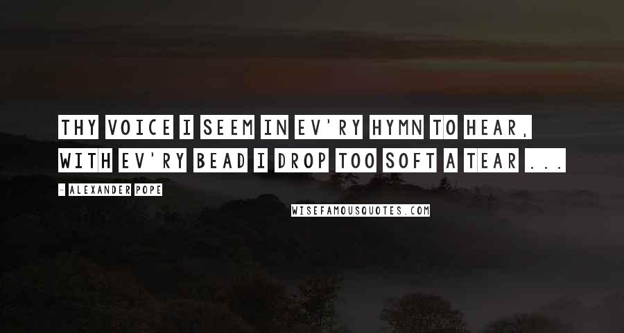 Alexander Pope Quotes: Thy voice I seem in ev'ry hymn to hear, with ev'ry bead I drop too soft a tear ...