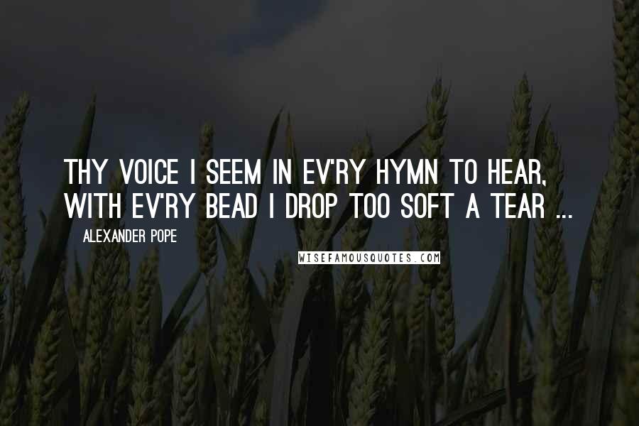 Alexander Pope Quotes: Thy voice I seem in ev'ry hymn to hear, with ev'ry bead I drop too soft a tear ...