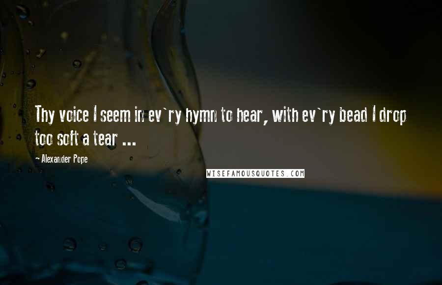 Alexander Pope Quotes: Thy voice I seem in ev'ry hymn to hear, with ev'ry bead I drop too soft a tear ...