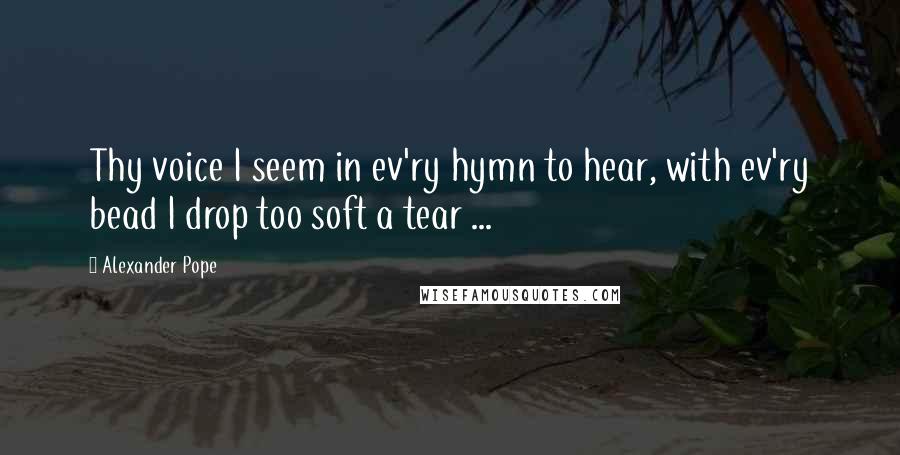 Alexander Pope Quotes: Thy voice I seem in ev'ry hymn to hear, with ev'ry bead I drop too soft a tear ...