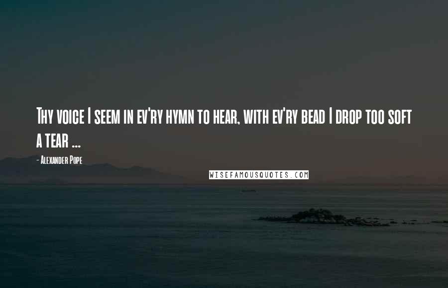 Alexander Pope Quotes: Thy voice I seem in ev'ry hymn to hear, with ev'ry bead I drop too soft a tear ...