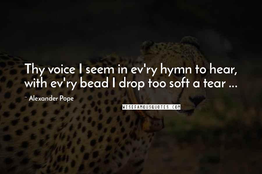 Alexander Pope Quotes: Thy voice I seem in ev'ry hymn to hear, with ev'ry bead I drop too soft a tear ...