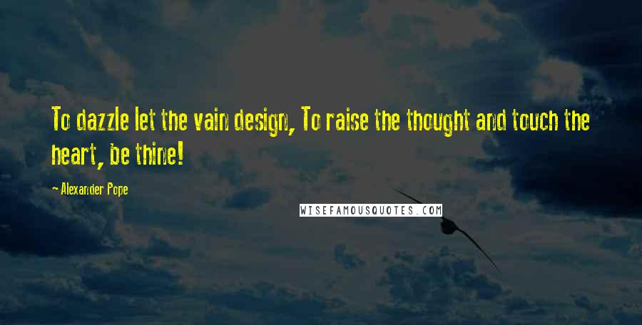 Alexander Pope Quotes: To dazzle let the vain design, To raise the thought and touch the heart, be thine!