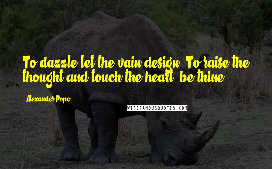 Alexander Pope Quotes: To dazzle let the vain design, To raise the thought and touch the heart, be thine!