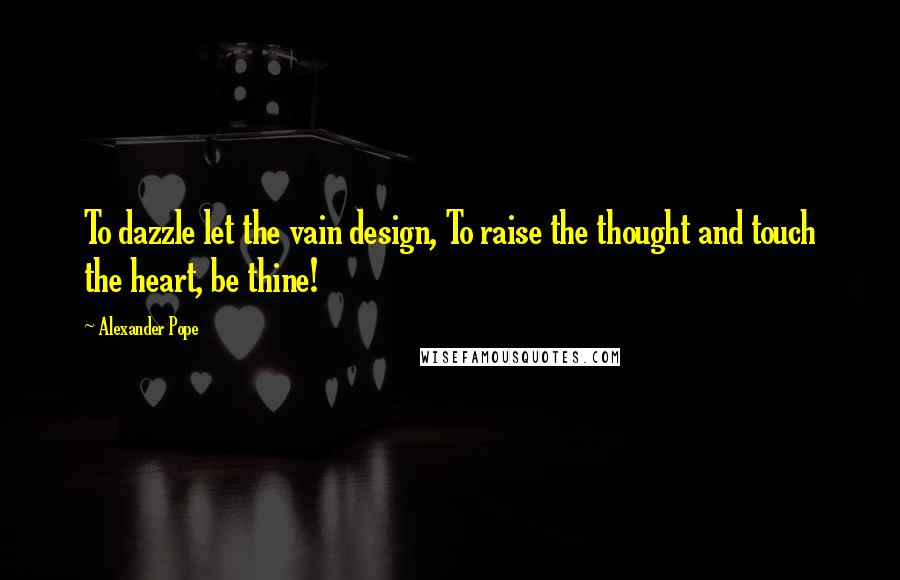 Alexander Pope Quotes: To dazzle let the vain design, To raise the thought and touch the heart, be thine!