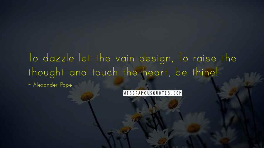 Alexander Pope Quotes: To dazzle let the vain design, To raise the thought and touch the heart, be thine!