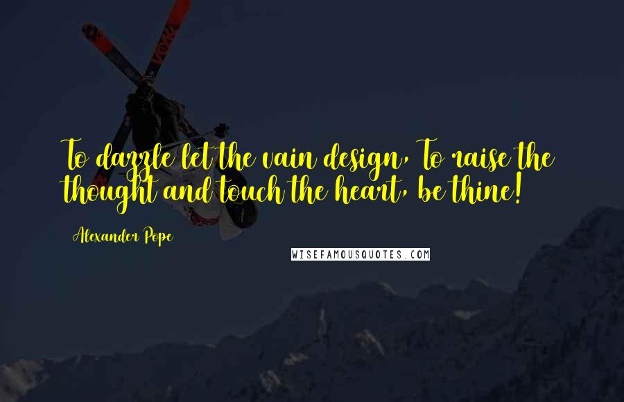 Alexander Pope Quotes: To dazzle let the vain design, To raise the thought and touch the heart, be thine!