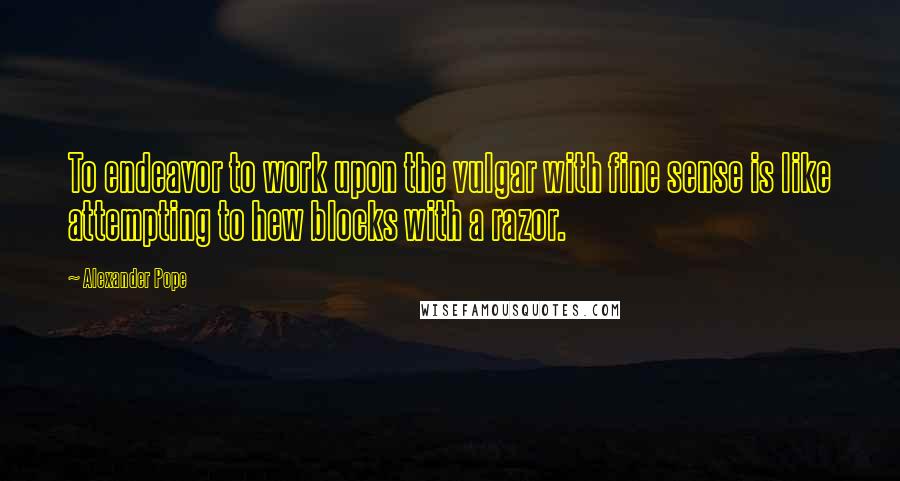 Alexander Pope Quotes: To endeavor to work upon the vulgar with fine sense is like attempting to hew blocks with a razor.