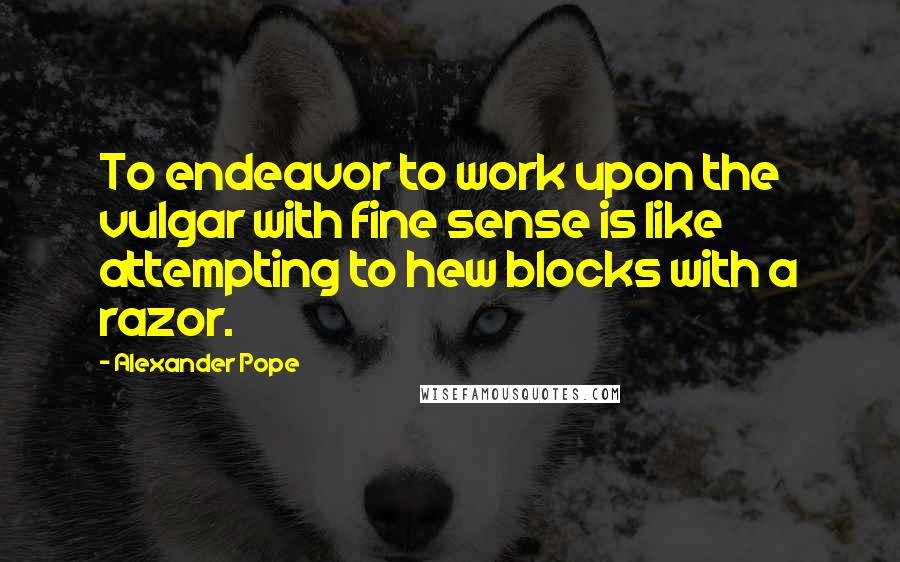 Alexander Pope Quotes: To endeavor to work upon the vulgar with fine sense is like attempting to hew blocks with a razor.