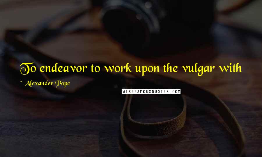 Alexander Pope Quotes: To endeavor to work upon the vulgar with fine sense is like attempting to hew blocks with a razor.