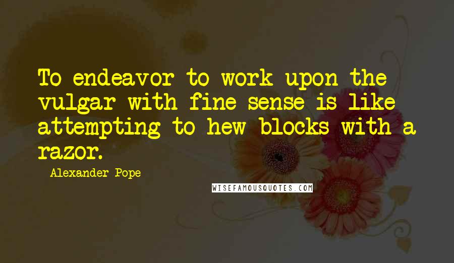 Alexander Pope Quotes: To endeavor to work upon the vulgar with fine sense is like attempting to hew blocks with a razor.