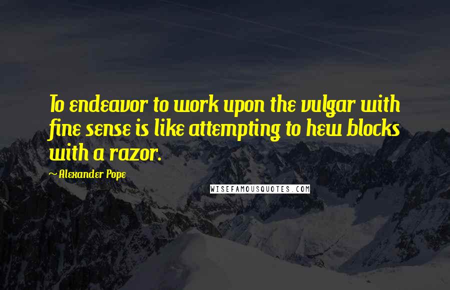 Alexander Pope Quotes: To endeavor to work upon the vulgar with fine sense is like attempting to hew blocks with a razor.