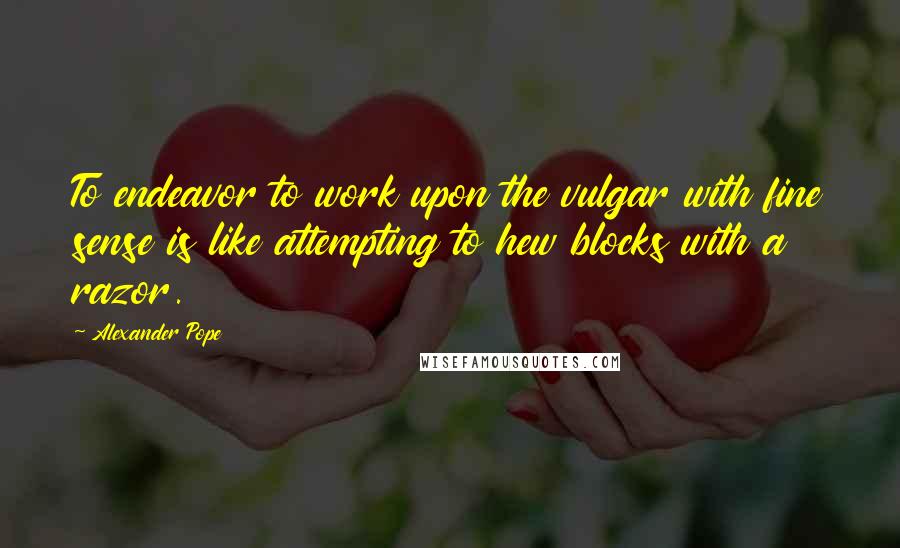 Alexander Pope Quotes: To endeavor to work upon the vulgar with fine sense is like attempting to hew blocks with a razor.