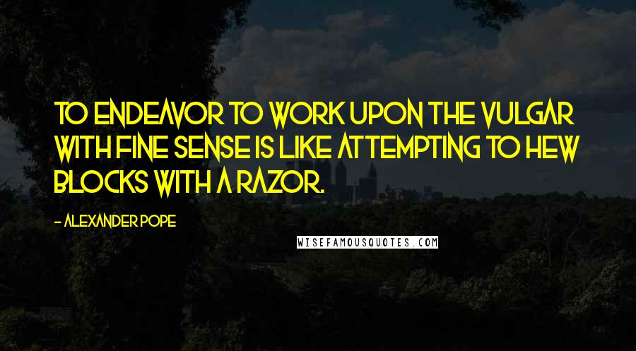 Alexander Pope Quotes: To endeavor to work upon the vulgar with fine sense is like attempting to hew blocks with a razor.