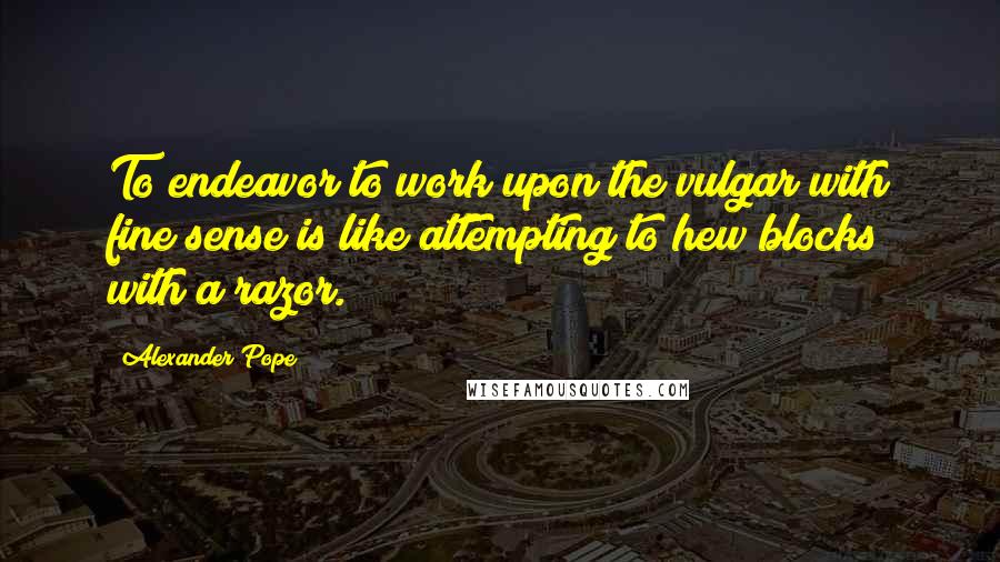 Alexander Pope Quotes: To endeavor to work upon the vulgar with fine sense is like attempting to hew blocks with a razor.